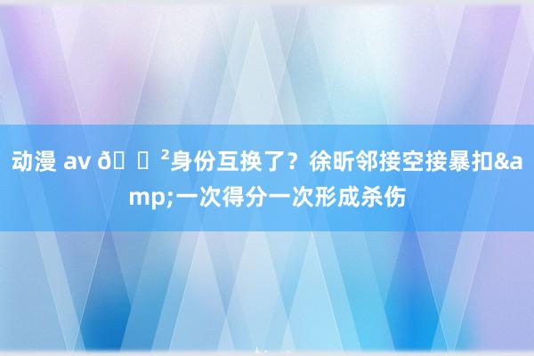 动漫 av 😲身份互换了？徐昕邻接空接暴扣&一次得分一次形成杀伤