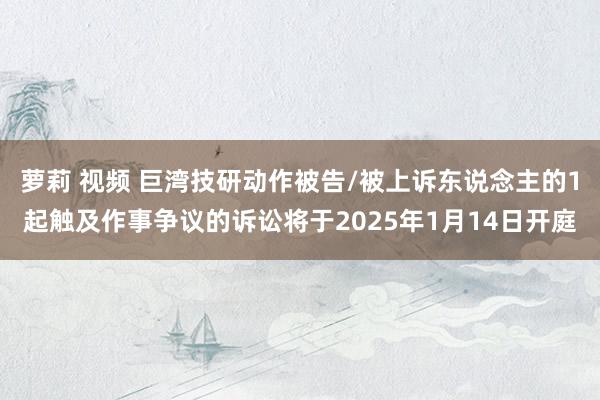 萝莉 视频 巨湾技研动作被告/被上诉东说念主的1起触及作事争议的诉讼将于2025年1月14日开庭