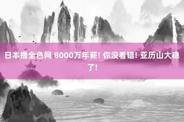 日本撸全色网 8000万年薪! 你没看错! 亚历山大稳了!