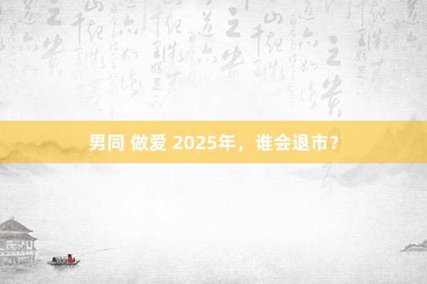 男同 做爱 2025年，谁会退市？
