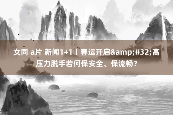 女同 a片 新闻1+1丨春运开启&#32;高压力脱手若何保安全、保流畅？