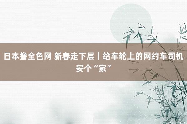 日本撸全色网 新春走下层｜给车轮上的网约车司机安个“家”