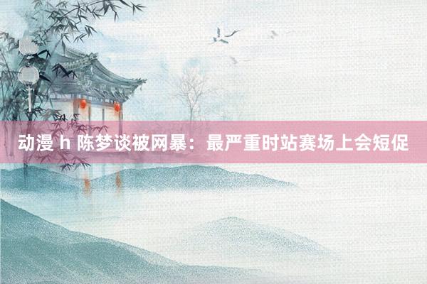 动漫 h 陈梦谈被网暴：最严重时站赛场上会短促
