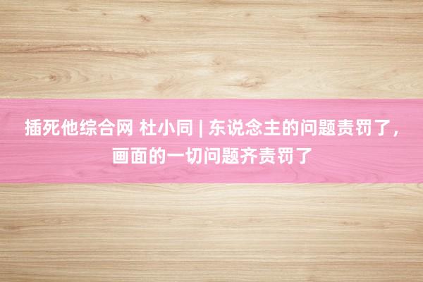 插死他综合网 杜小同 | 东说念主的问题责罚了，画面的一切问题齐责罚了