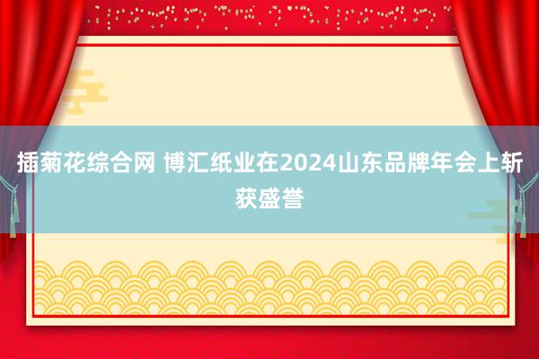 插菊花综合网 博汇纸业在2024山东品牌年会上斩获盛誉
