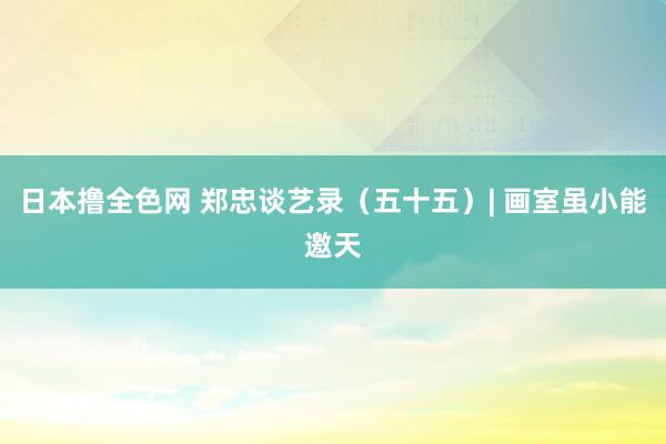 日本撸全色网 郑忠谈艺录（五十五）| 画室虽小能邀天
