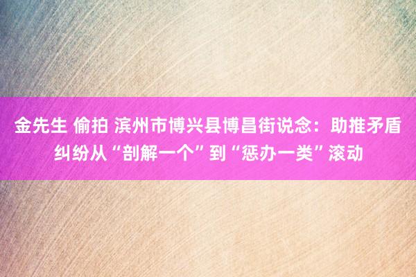 金先生 偷拍 滨州市博兴县博昌街说念：助推矛盾纠纷从“剖解一个”到“惩办一类”滚动