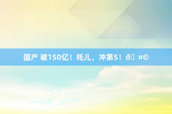国产 破150亿！吒儿，冲第5！🤩