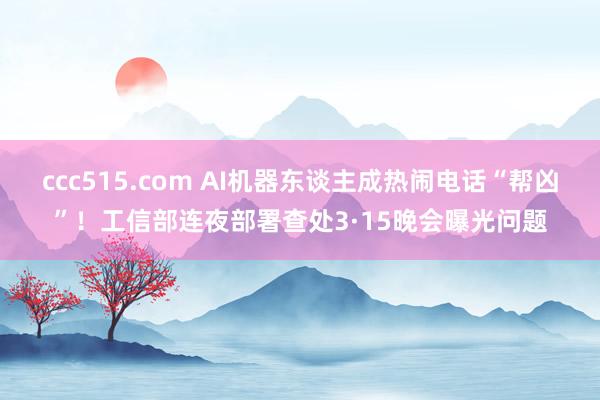 ccc515.com AI机器东谈主成热闹电话“帮凶”！工信部连夜部署查处3·15晚会曝光问题