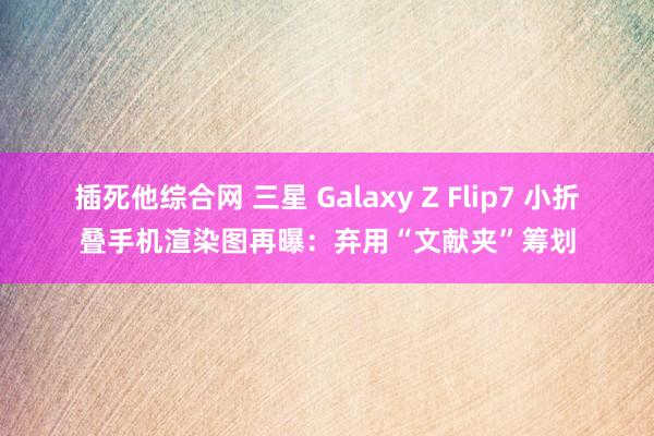 插死他综合网 三星 Galaxy Z Flip7 小折叠手机渲染图再曝：弃用“文献夹”筹划