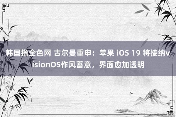 韩国撸全色网 古尔曼重申：苹果 iOS 19 将接纳visionOS作风蓄意，界面愈加透明