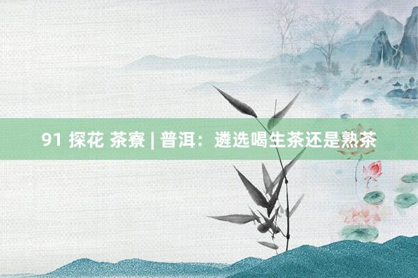 91 探花 茶寮 | 普洱：遴选喝生茶还是熟茶