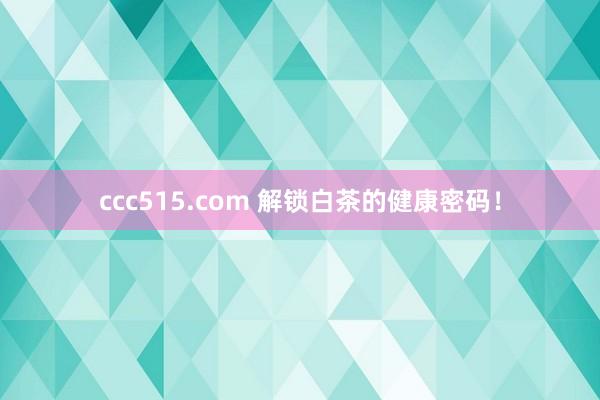 ccc515.com 解锁白茶的健康密码！