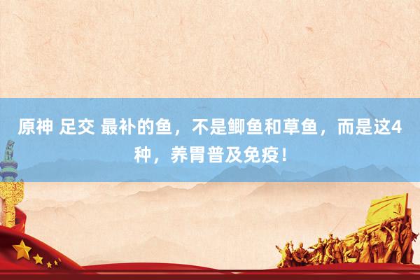 原神 足交 最补的鱼，不是鲫鱼和草鱼，而是这4种，养胃普及免疫！