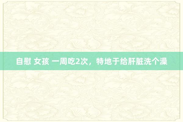 自慰 女孩 一周吃2次，特地于给肝脏洗个澡
