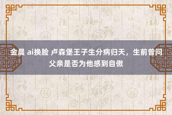 金晨 ai换脸 卢森堡王子生分病归天，生前曾问父亲是否为他感到自傲