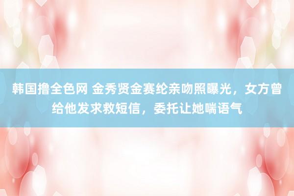 韩国撸全色网 金秀贤金赛纶亲吻照曝光，女方曾给他发求救短信，委托让她喘语气