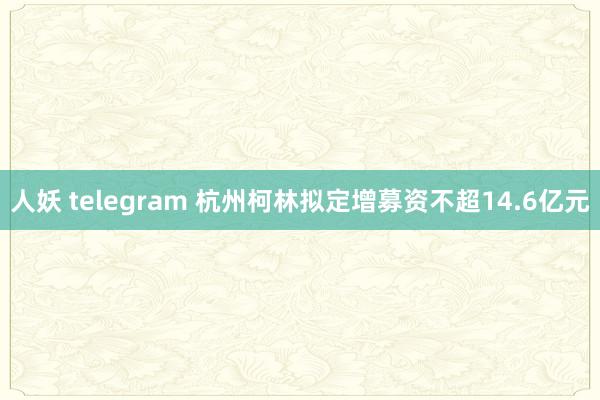 人妖 telegram 杭州柯林拟定增募资不超14.6亿元