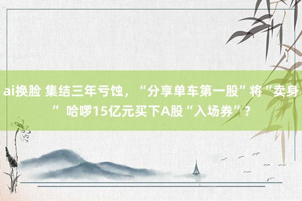 ai换脸 集结三年亏蚀，“分享单车第一股”将“卖身” 哈啰15亿元买下A股“入场券”？