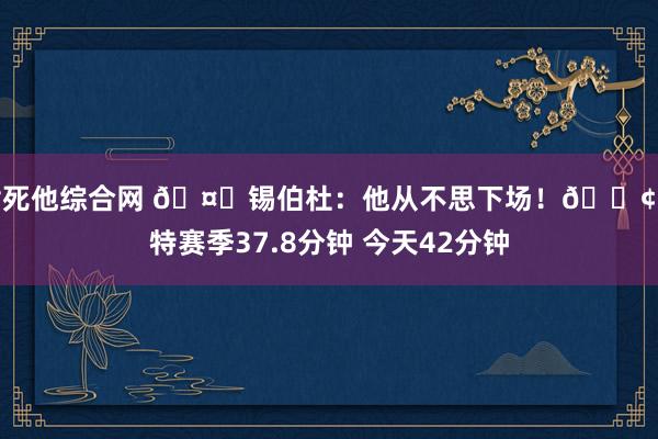 插死他综合网 🤒锡伯杜：他从不思下场！😢哈特赛季37.8分钟 今天42分钟