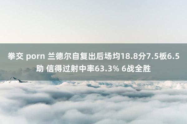 拳交 porn 兰德尔自复出后场均18.8分7.5板6.5助 信得过射中率63.3% 6战全胜