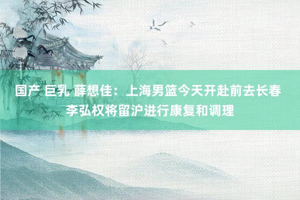国产 巨乳 薛想佳：上海男篮今天开赴前去长春 李弘权将留沪进行康复和调理