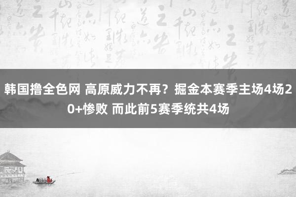 韩国撸全色网 高原威力不再？掘金本赛季主场4场20+惨败 而此前5赛季统共4场