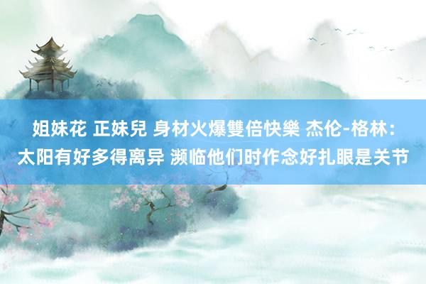 姐妹花 正妹兒 身材火爆雙倍快樂 杰伦-格林：太阳有好多得离异 濒临他们时作念好扎眼是关节