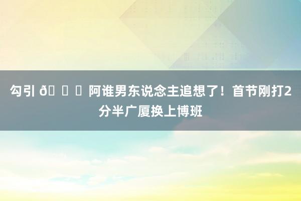 勾引 😎阿谁男东说念主追想了！首节刚打2分半广厦换上博班