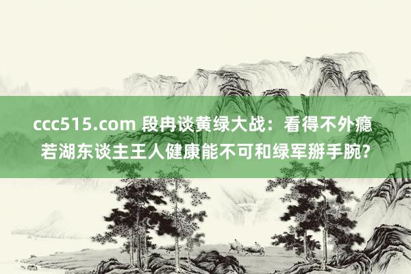 ccc515.com 段冉谈黄绿大战：看得不外瘾 若湖东谈主王人健康能不可和绿军掰手腕？