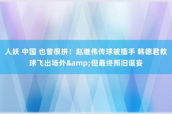 人妖 中国 也曾很拼！赵继伟传球被插手 韩德君救球飞出场外&但最终照旧诞妄