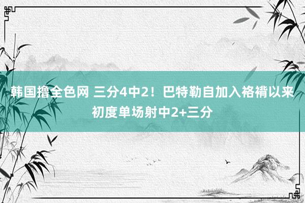 韩国撸全色网 三分4中2！巴特勒自加入袼褙以来初度单场射中2+三分