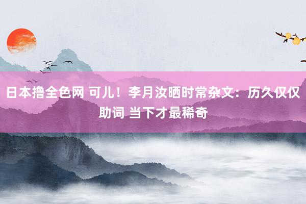 日本撸全色网 可儿！李月汝晒时常杂文：历久仅仅助词 当下才最稀奇