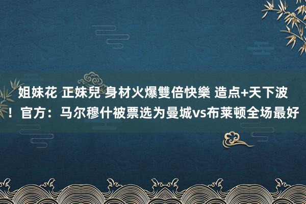 姐妹花 正妹兒 身材火爆雙倍快樂 造点+天下波！官方：马尔穆什被票选为曼城vs布莱顿全场最好