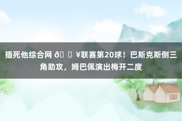 插死他综合网 🔥联赛第20球！巴斯克斯倒三角助攻，姆巴佩演出梅开二度