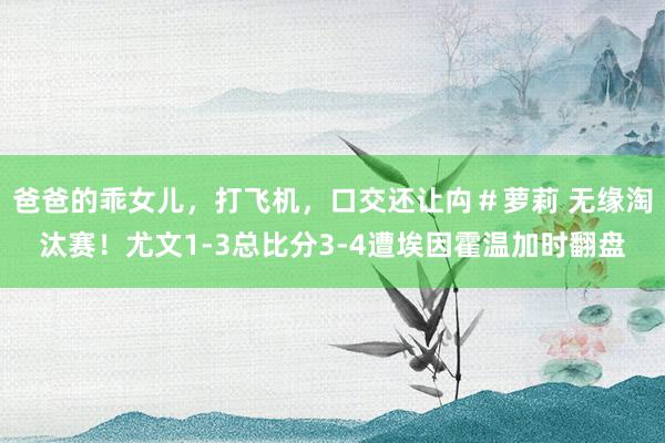 爸爸的乖女儿，打飞机，口交还让禸＃萝莉 无缘淘汰赛！尤文1-3总比分3-4遭埃因霍温加时翻盘
