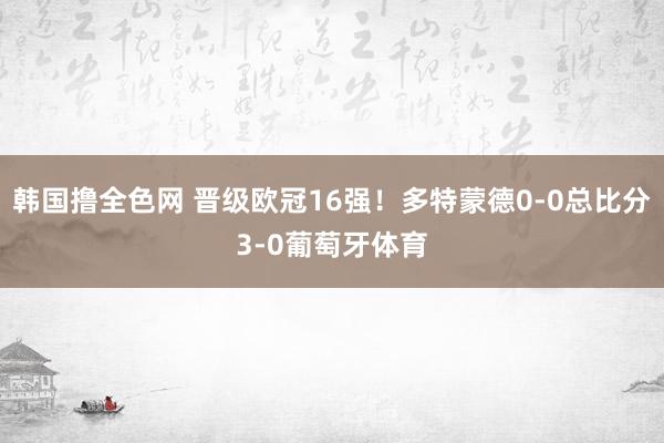 韩国撸全色网 晋级欧冠16强！多特蒙德0-0总比分3-0葡萄牙体育