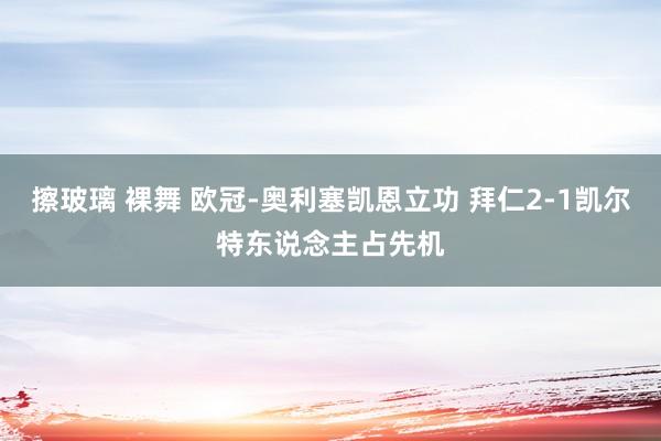 擦玻璃 裸舞 欧冠-奥利塞凯恩立功 拜仁2-1凯尔特东说念主占先机