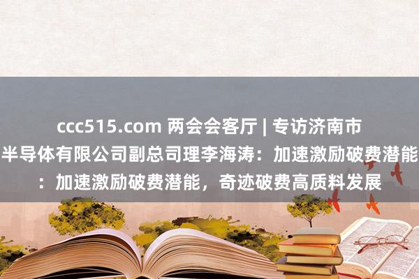 ccc515.com 两会会客厅 | 专访济南市政协委员，济南比亚迪半导体有限公司副总司理李海涛：加速激励破费潜能，奇迹破费高质料发展