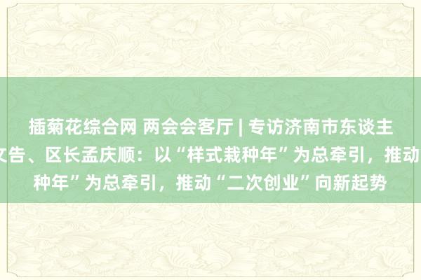 插菊花综合网 两会会客厅 | 专访济南市东谈主大代表，市中区委副文告、区长孟庆顺：以“样式栽种年”为总牵引，推动“二次创业”向新起势
