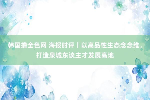 韩国撸全色网 海报时评丨以高品性生态念念维，打造泉城东谈主才发展高地