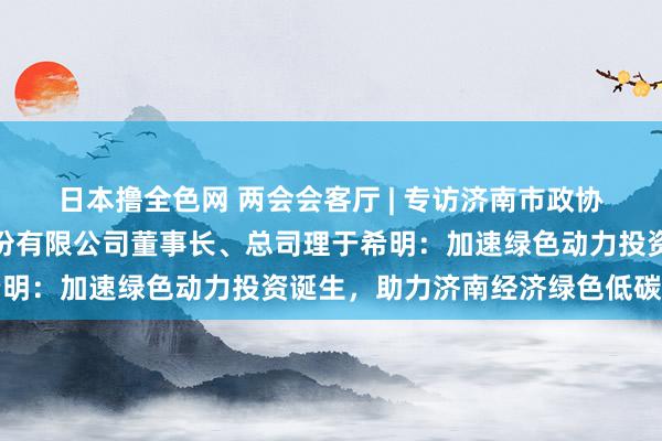 日本撸全色网 两会会客厅 | 专访济南市政协委员，泰维动力集团股份有限公司董事长、总司理于希明：加速绿色动力投资诞生，助力济南经济绿色低碳转型