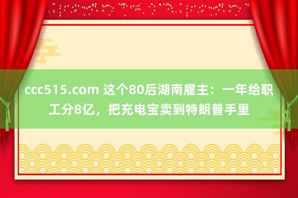 ccc515.com 这个80后湖南雇主：一年给职工分8亿，把充电宝卖到特朗普手里