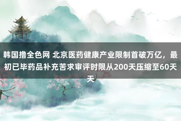 韩国撸全色网 北京医药健康产业限制首破万亿，最初已毕药品补充苦求审评时限从200天压缩至60天