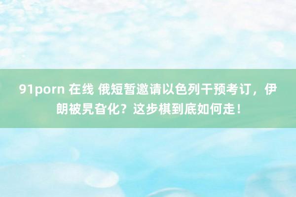 91porn 在线 俄短暂邀请以色列干预考订，伊朗被旯旮化？这步棋到底如何走！