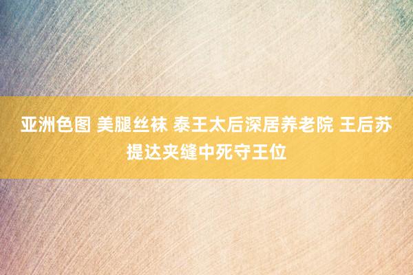亚洲色图 美腿丝袜 泰王太后深居养老院 王后苏提达夹缝中死守王位