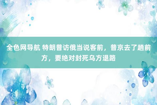 全色网导航 特朗普访俄当说客前，普京去了趟前方，要绝对封死乌方退路