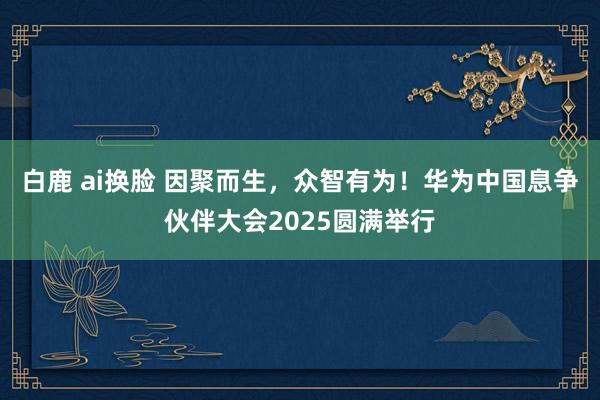 白鹿 ai换脸 因聚而生，众智有为！华为中国息争伙伴大会2025圆满举行