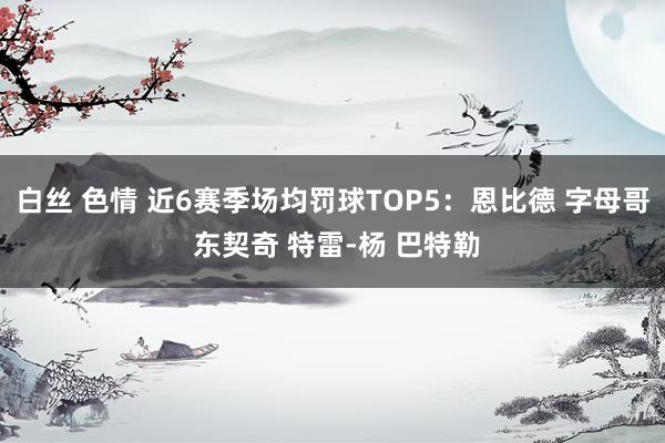 白丝 色情 近6赛季场均罚球TOP5：恩比德 字母哥 东契奇 特雷-杨 巴特勒