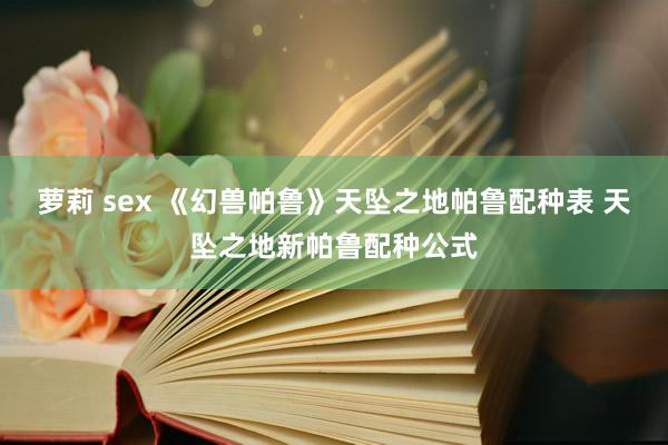 萝莉 sex 《幻兽帕鲁》天坠之地帕鲁配种表 天坠之地新帕鲁配种公式